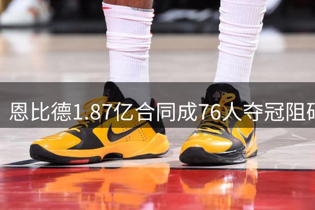 恩比德1.87亿合同成76人夺冠阻碍？美媒曝4套交易方案引热议